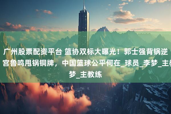 广州股票配资平台 篮协双标大曝光！郭士强背锅逆袭，宫鲁鸣甩锅铜牌，中国篮球公平何在_球员_李梦_主教练