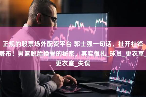 正规的股票场外配资平台 郭士强一句话，扯开杜锋的遮羞布！男篮脱胎换骨的秘密，其实很扎_球员_更衣室_失误
