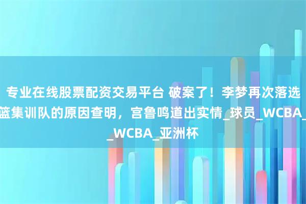 专业在线股票配资交易平台 破案了！李梦再次落选中国女篮集训队的原因查明，宫鲁鸣道出实情_球员_WCBA_亚洲杯