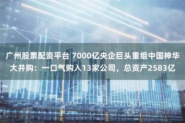 广州股票配资平台 7000亿央企巨头重组中国神华大并购：一口气购入13家公司，总资产2583亿