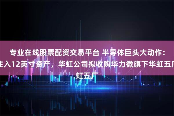 专业在线股票配资交易平台 半导体巨头大动作：注入12英寸资产，华虹公司拟收购华力微旗下华虹五厂