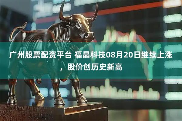 广州股票配资平台 福晶科技08月20日继续上涨，股价创历史新高