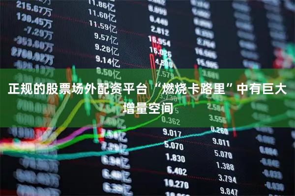 正规的股票场外配资平台 “燃烧卡路里”中有巨大增量空间
