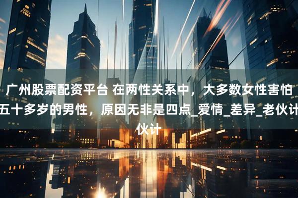 广州股票配资平台 在两性关系中，大多数女性害怕五十多岁的男性，原因无非是四点_爱情_差异_老伙计