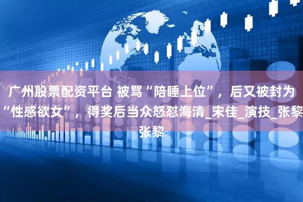 广州股票配资平台 被骂“陪睡上位”，后又被封为“性感欲女”，得奖后当众怒怼海清_宋佳_演技_张黎