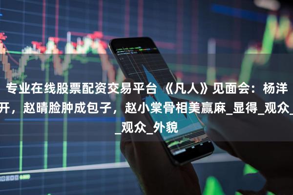 专业在线股票配资交易平台 《凡人》见面会：杨洋五五开，赵晴脸肿成包子，赵小棠骨相美赢麻_显得_观众_外貌