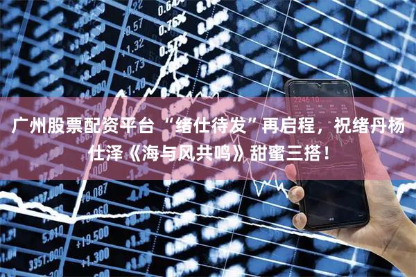 广州股票配资平台 “绪仕待发”再启程，祝绪丹杨仕泽《海与风共鸣》甜蜜三搭！