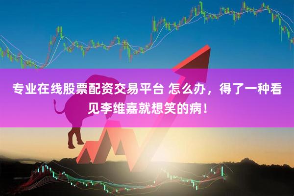 专业在线股票配资交易平台 怎么办，得了一种看见李维嘉就想笑的病！