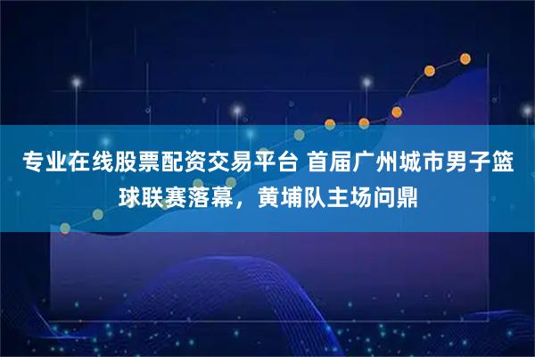 专业在线股票配资交易平台 首届广州城市男子篮球联赛落幕，黄埔队主场问鼎