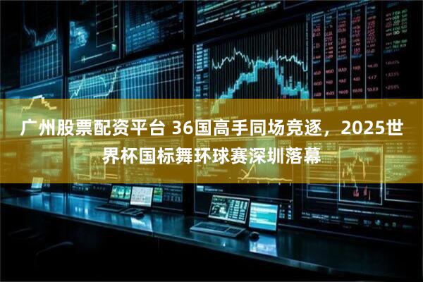 广州股票配资平台 36国高手同场竞逐，2025世界杯国标舞环球赛深圳落幕