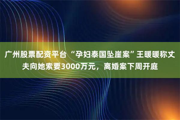 广州股票配资平台 “孕妇泰国坠崖案”王暖暖称丈夫向她索要3000万元，离婚案下周开庭