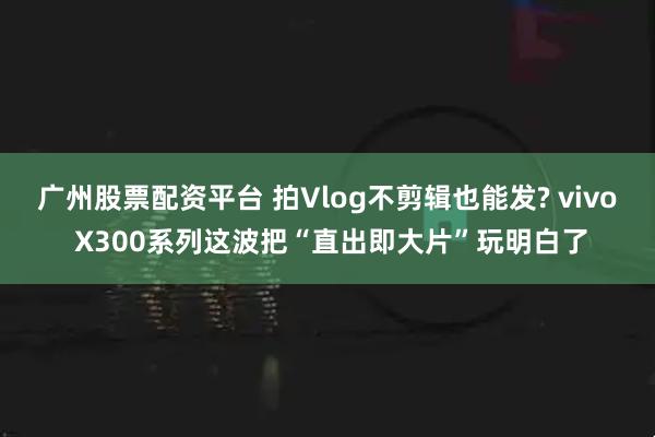广州股票配资平台 拍Vlog不剪辑也能发? vivo X300系列这波把“直出即大片”玩明白了