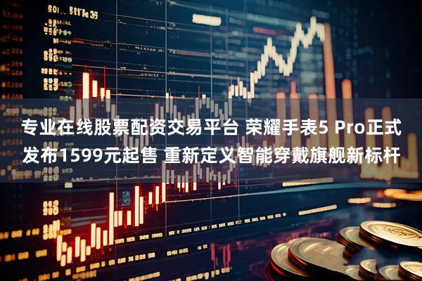 专业在线股票配资交易平台 荣耀手表5 Pro正式发布1599元起售 重新定义智能穿戴旗舰新标杆