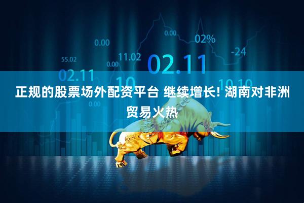 正规的股票场外配资平台 继续增长! 湖南对非洲贸易火热