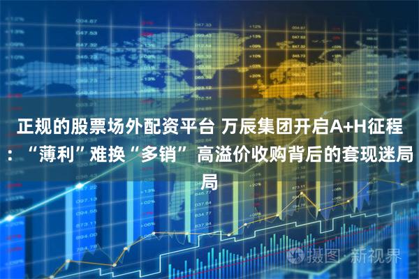 正规的股票场外配资平台 万辰集团开启A+H征程：“薄利”难换“多销” 高溢价收购背后的套现迷局
