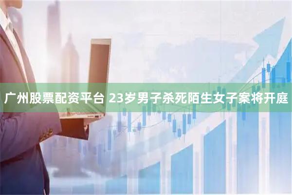 广州股票配资平台 23岁男子杀死陌生女子案将开庭