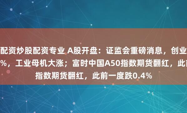 配资炒股配资专业 A股开盘：证监会重磅消息，创业板指低开0.31%，工业母机大涨；富时中国A50指数期货翻红，此前一度跌0.4%