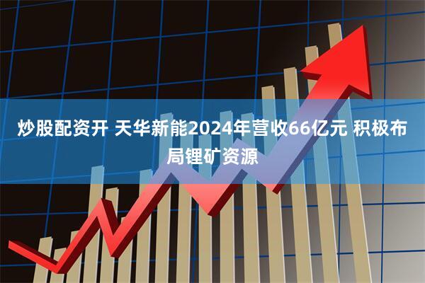 炒股配资开 天华新能2024年营收66亿元 积极布局锂矿资源