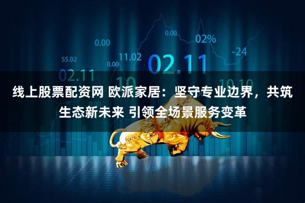 线上股票配资网 欧派家居：坚守专业边界，共筑生态新未来 引领全场景服务变革