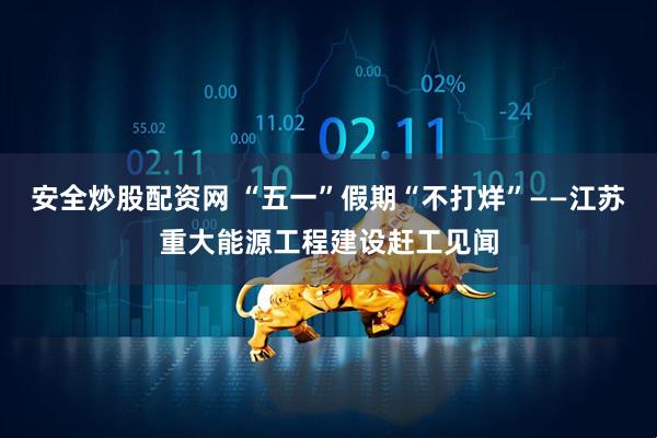 安全炒股配资网 “五一”假期“不打烊”——江苏重大能源工程建设赶工见闻