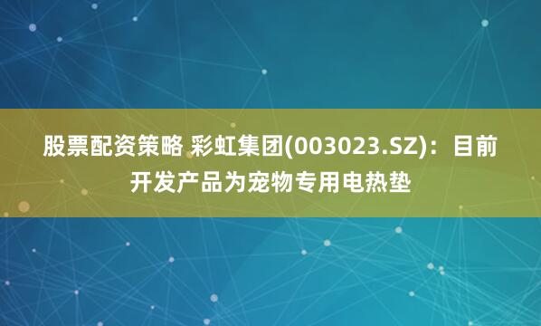 股票配资策略 彩虹集团(003023.SZ)：目前开发产品为宠物专用电热垫