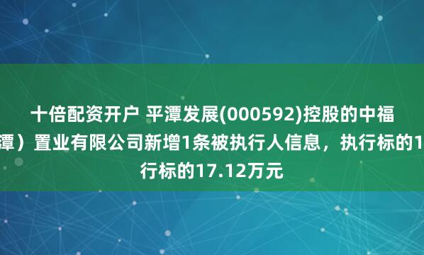 十倍配资开户 平潭发展(000592)控股的中福海峡（平潭）置业有限公司新增1条被执行人信息，执行标的17.12万元