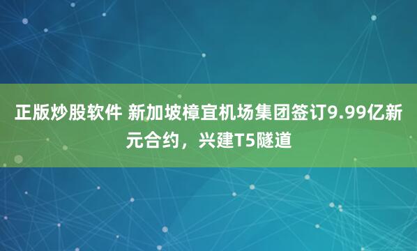 正版炒股软件 新加坡樟宜机场集团签订9.99亿新元合约，兴建T5隧道