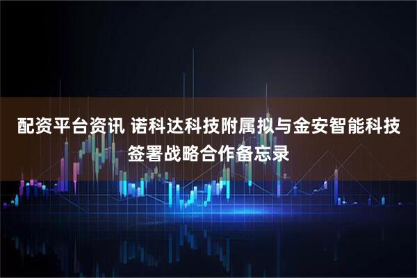 配资平台资讯 诺科达科技附属拟与金安智能科技签署战略合作备忘录