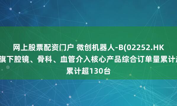 网上股票配资门户 微创机器人-B(02252.HK)：集团旗下腔镜、骨科、血管介入核心产品综合订单量累计超130台