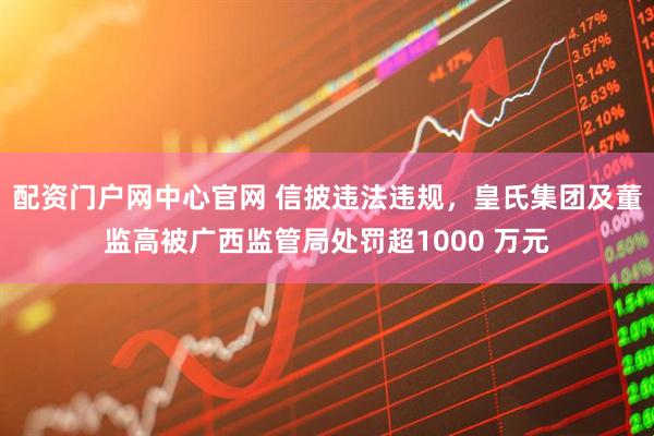 配资门户网中心官网 信披违法违规，皇氏集团及董监高被广西监管局处罚超1000 万元