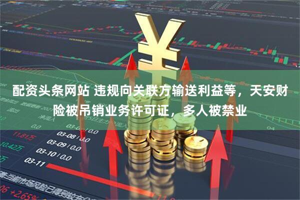 配资头条网站 违规向关联方输送利益等，天安财险被吊销业务许可证，多人被禁业