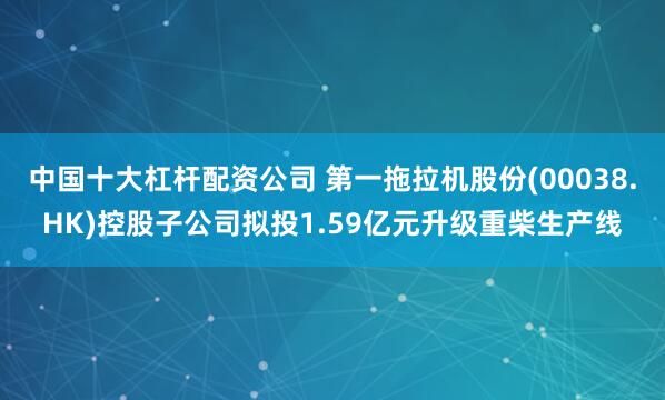 中国十大杠杆配资公司 第一拖拉机股份(00038.HK)控股子公司拟投1.59亿元升级重柴生产线