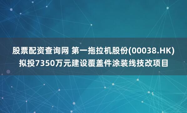 股票配资查询网 第一拖拉机股份(00038.HK)拟投7350万元建设覆盖件涂装线技改项目