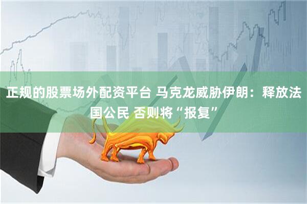正规的股票场外配资平台 马克龙威胁伊朗：释放法国公民 否则将“报复”