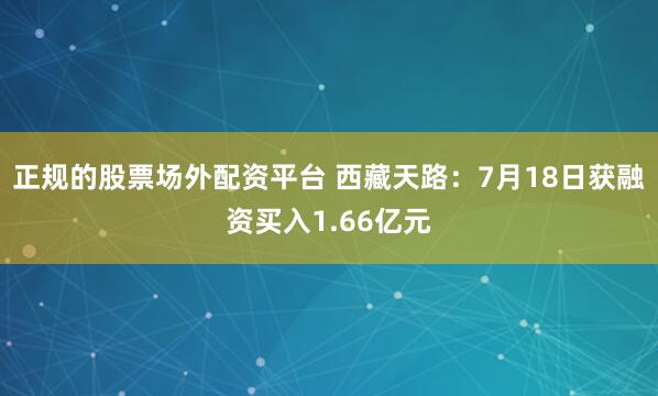 正规的股票场外配资平台 西藏天路：7月18日获融资买入1.66亿元