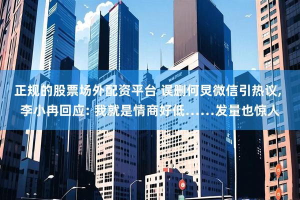 正规的股票场外配资平台 误删何炅微信引热议, 李小冉回应: 我就是情商好低……发量也惊人