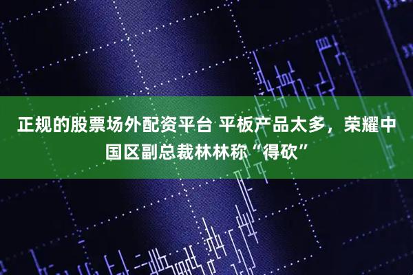 正规的股票场外配资平台 平板产品太多，荣耀中国区副总裁林林称“得砍”
