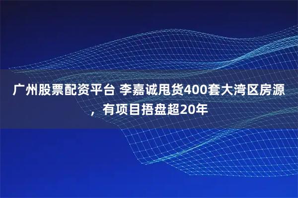 广州股票配资平台 李嘉诚甩货400套大湾区房源，有项目捂盘超20年