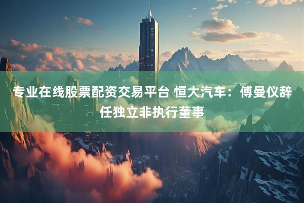 专业在线股票配资交易平台 恒大汽车：傅曼仪辞任独立非执行董事
