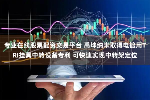专业在线股票配资交易平台 禹坤纳米取得电镀用TRI挂具中转设备专利 可快速实现中转架定位