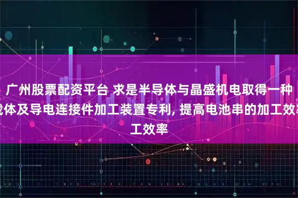 广州股票配资平台 求是半导体与晶盛机电取得一种载体及导电连接件加工装置专利, 提高电池串的加工效率