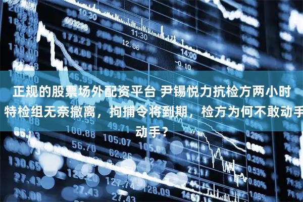 正规的股票场外配资平台 尹锡悦力抗检方两小时！特检组无奈撤离，拘捕令将到期，检方为何不敢动手？