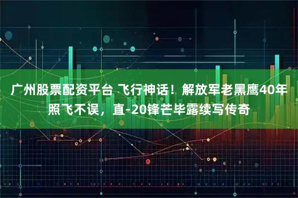 广州股票配资平台 飞行神话！解放军老黑鹰40年照飞不误，直-20锋芒毕露续写传奇