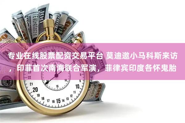 专业在线股票配资交易平台 莫迪邀小马科斯来访，印菲首次南海联合军演，菲律宾印度各怀鬼胎