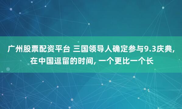 广州股票配资平台 三国领导人确定参与9.3庆典, 在中国逗留的时间, 一个更比一个长