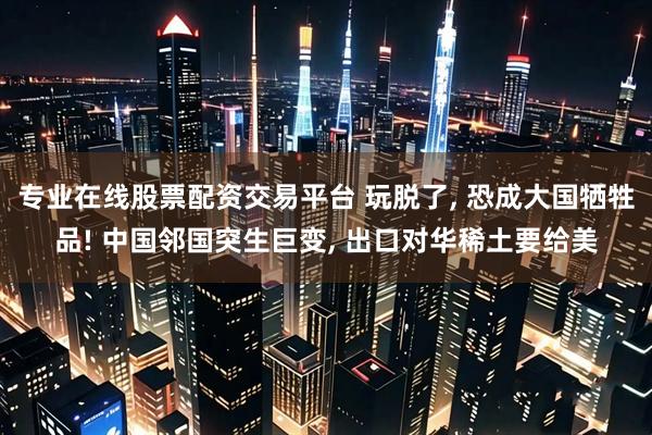 专业在线股票配资交易平台 玩脱了, 恐成大国牺牲品! 中国邻国突生巨变, 出口对华稀土要给美
