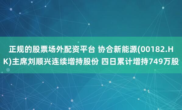 正规的股票场外配资平台 协合新能源(00182.HK)主席刘顺兴连续增持股份 四日累计增持749万股