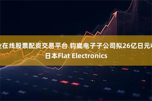 专业在线股票配资交易平台 钧崴电子子公司拟26亿日元收购日本Flat Electronics