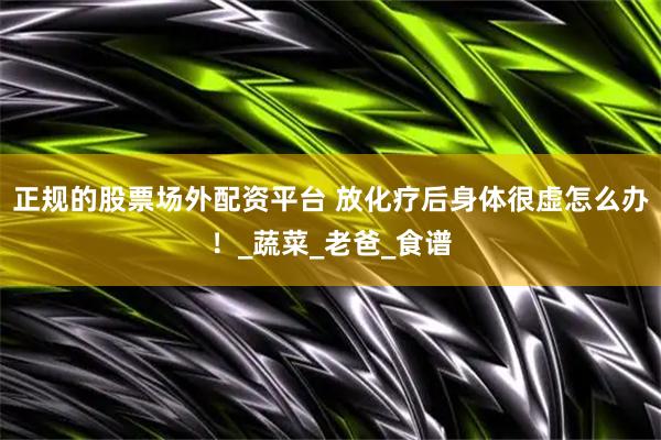 正规的股票场外配资平台 放化疗后身体很虚怎么办！_蔬菜_老爸_食谱