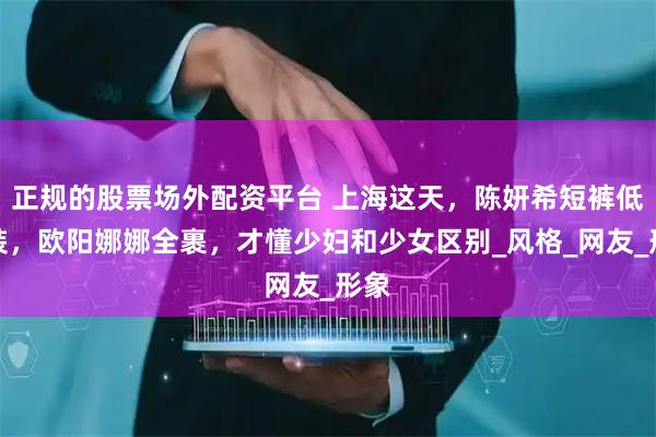 正规的股票场外配资平台 上海这天，陈妍希短裤低胸装，欧阳娜娜全裹，才懂少妇和少女区别_风格_网友_形象